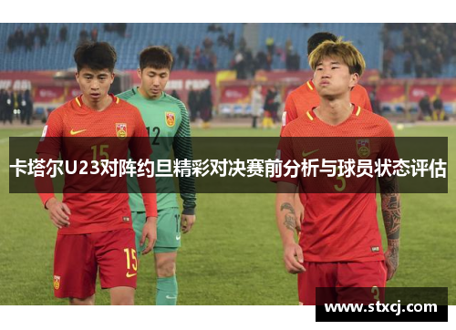 卡塔尔U23对阵约旦精彩对决赛前分析与球员状态评估