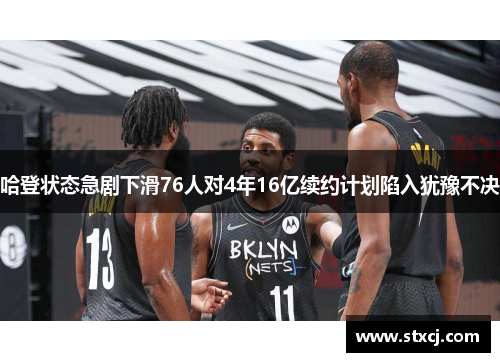 哈登状态急剧下滑76人对4年16亿续约计划陷入犹豫不决
