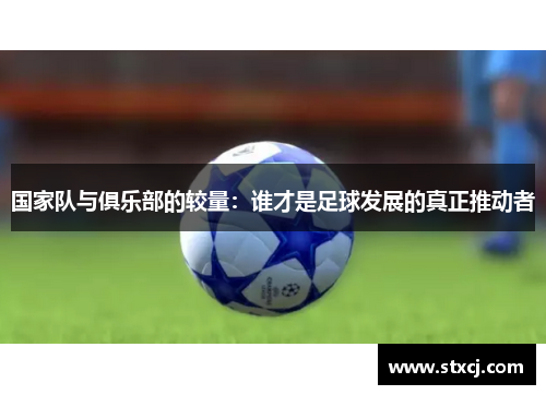 国家队与俱乐部的较量：谁才是足球发展的真正推动者