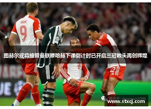 图赫尔或将接管曼联滕哈赫下课倒计时已开启三冠教头再创辉煌