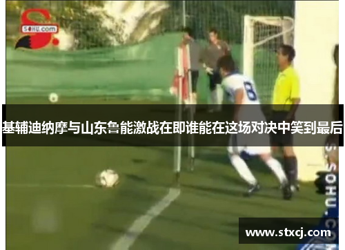 基辅迪纳摩与山东鲁能激战在即谁能在这场对决中笑到最后