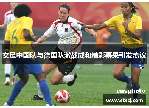 女足中国队与德国队激战成和精彩赛果引发热议