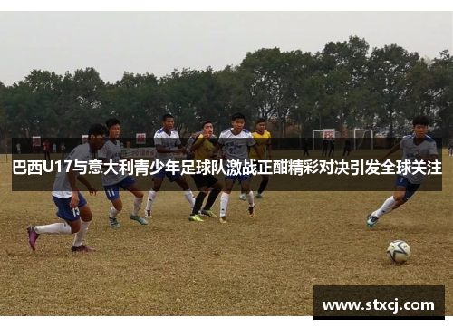 巴西U17与意大利青少年足球队激战正酣精彩对决引发全球关注